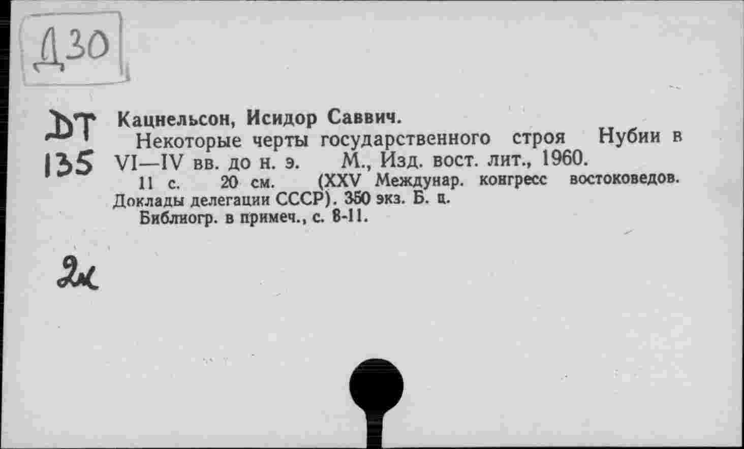 ﻿м
155
Кацнельсон, Исидор Саввич.
Некоторые черты государственного строя Нубии в VI—IV вв. до н. э. М., Изд. вост, лит., 1960.
11 с. 20 см. (XXV Междунар. конгресс востоковедов.
Доклады делегации СССР). 350 экз. Б. И.
Библиогр. в примеч., с. 8-11.